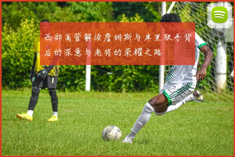 西部高管解读詹姆斯与库里联手背后的深意与老将的荣耀之路