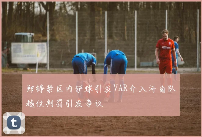 郑铮禁区内铲球引发VAR介入河南队越位判罚引发争议