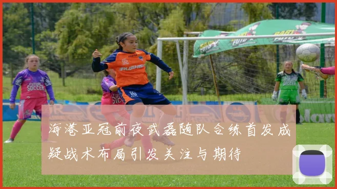 海港亚冠前夜武磊随队合练首发成疑战术布局引发关注与期待