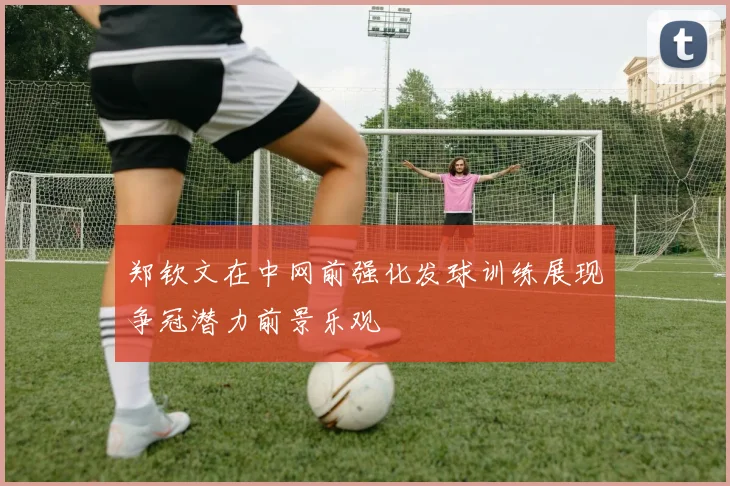 郑钦文在中网前强化发球训练展现争冠潜力前景乐观