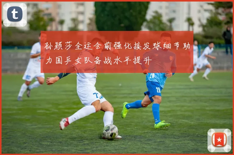 孙颖莎全运会前强化接发球细节助力国乒女队备战水平提升
