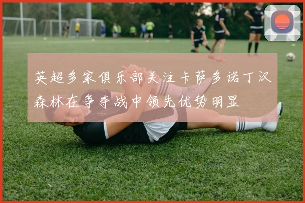 英超多家俱乐部关注卡萨多诺丁汉森林在争夺战中领先优势明显