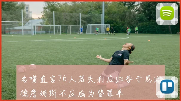 名嘴直言76人若失利应归咎于恩比德詹姆斯不应成为替罪羊