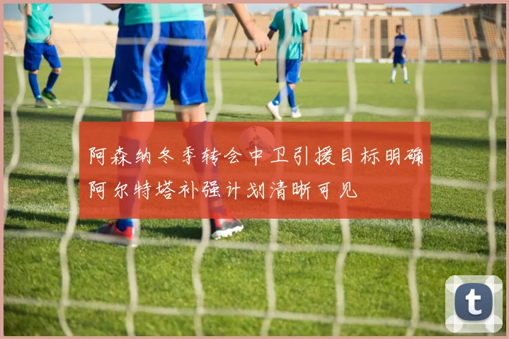 阿森纳冬季转会中卫引援目标明确阿尔特塔补强计划清晰可见
