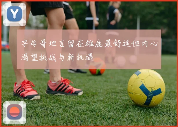 字母哥坦言留在雄鹿最舒适但内心渴望挑战与新机遇
