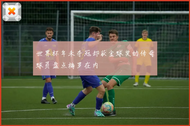 世界杯年未夺冠却获金球奖的传奇球员盘点梅罗在内