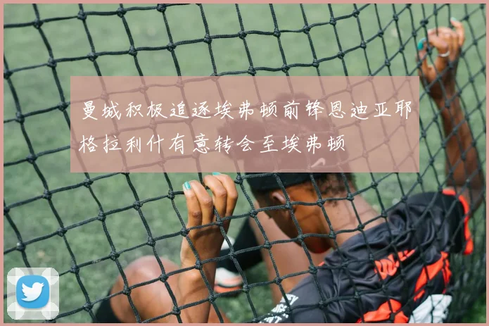 曼城积极追逐埃弗顿前锋恩迪亚耶格拉利什有意转会至埃弗顿