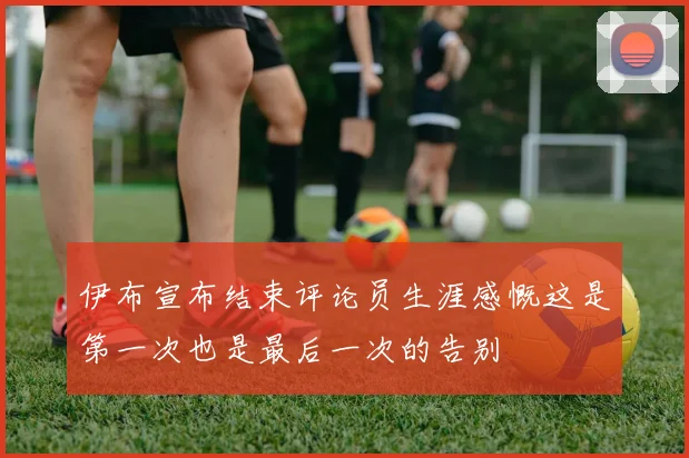 伊布宣布结束评论员生涯感慨这是第一次也是最后一次的告别