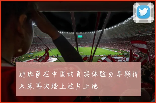 迪班萨在中国的真实体验分享期待未来再次踏上这片土地