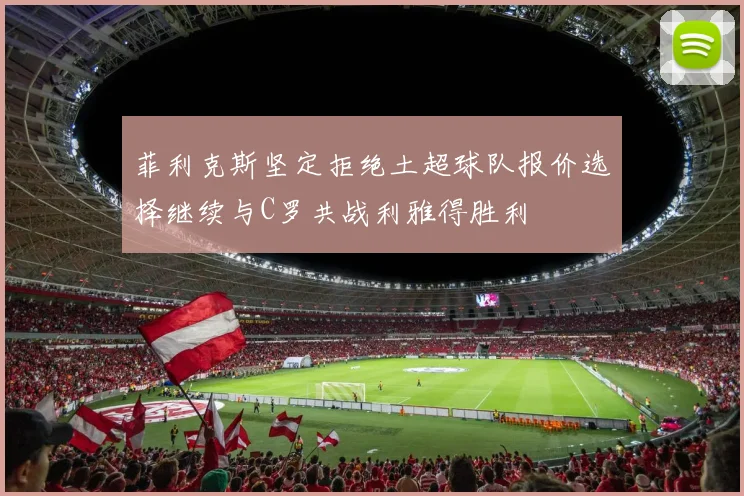 菲利克斯坚定拒绝土超球队报价选择继续与C罗共战利雅得胜利