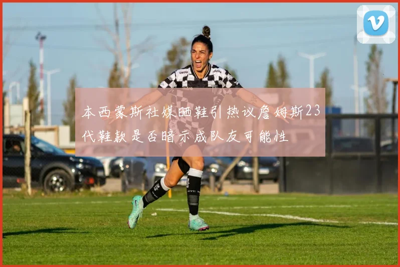 本西蒙斯社媒晒鞋引热议詹姆斯23代鞋款是否暗示成队友可能性