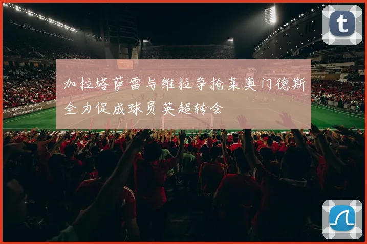 加拉塔萨雷与维拉争抢莱奥门德斯全力促成球员英超转会